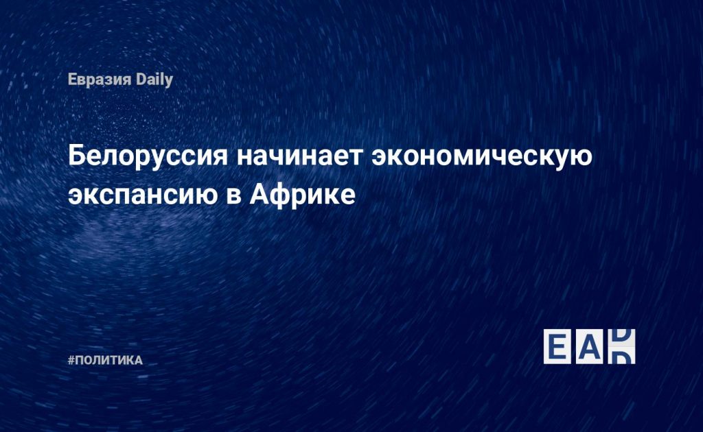 Белоруссия начинает экономическую экспансию в Африке — Financial Times