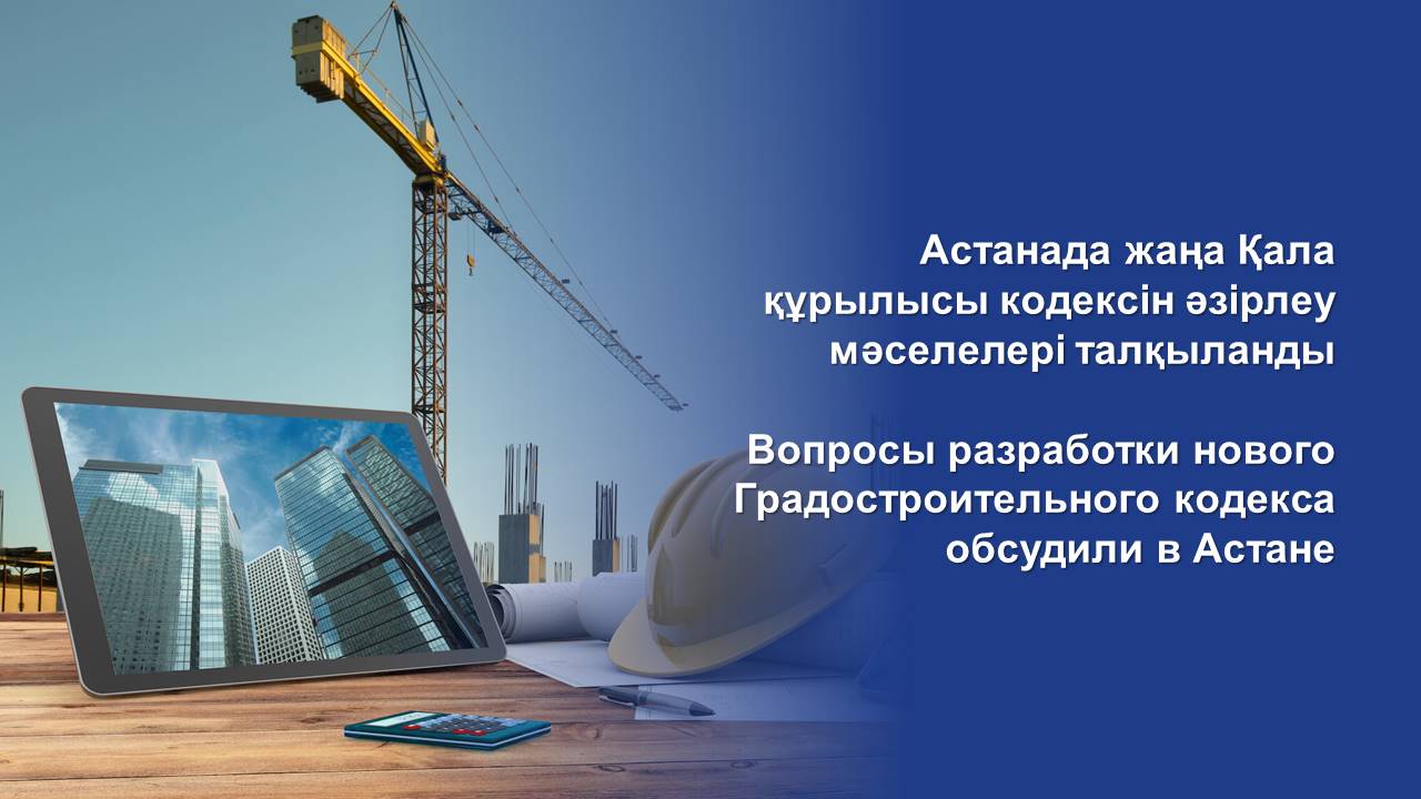 Вопросы разработки нового Градостроительного кодекса обсудили в Астане