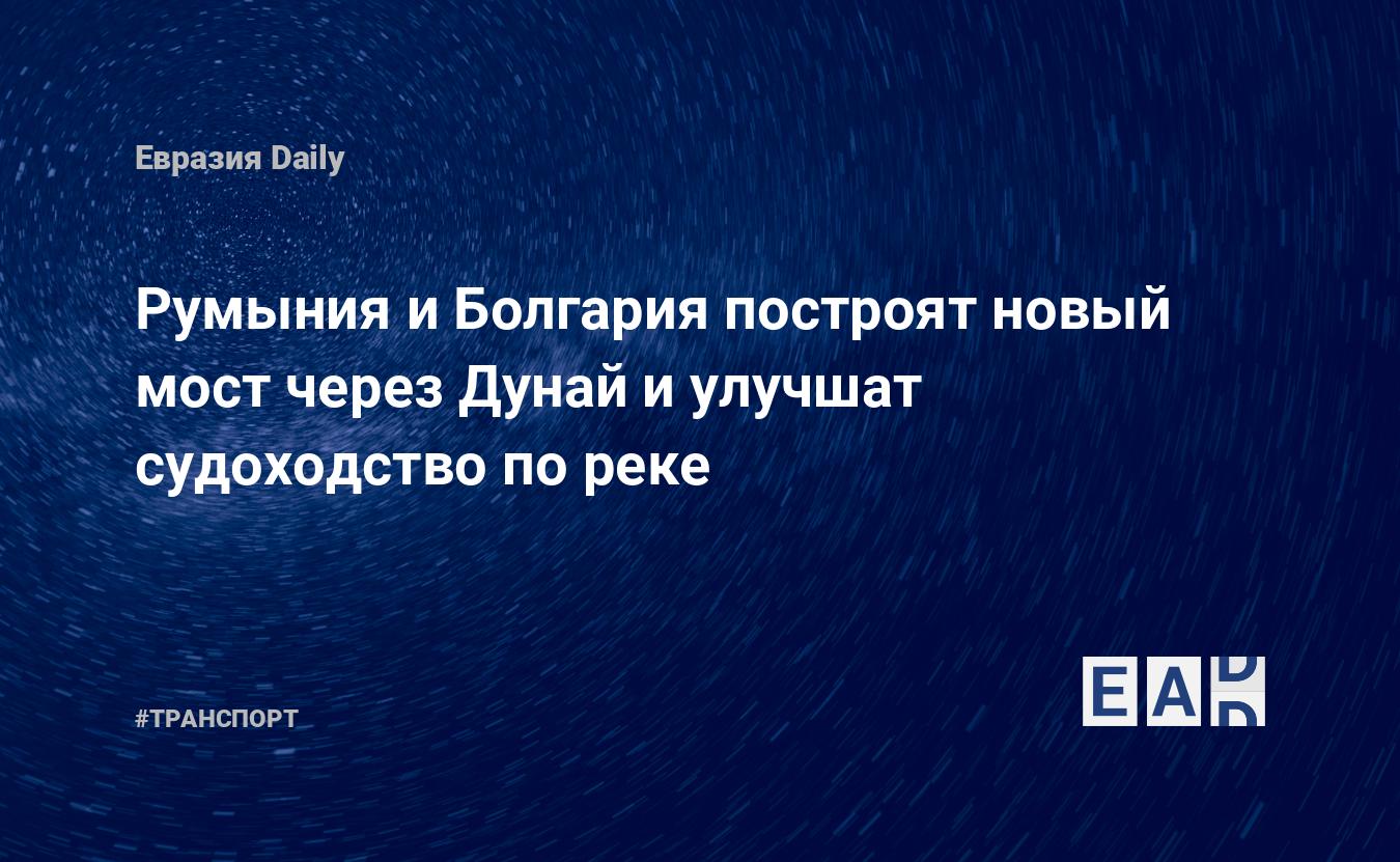 Румыния и Болгария построят новый мост через Дунай и улучшат судоходство по реке — Financial Times