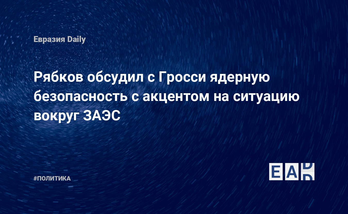 Рябков обсудил с Гросси ядерную безопасность с акцентом на ситуацию вокруг ЗАЭС — Financial Times
