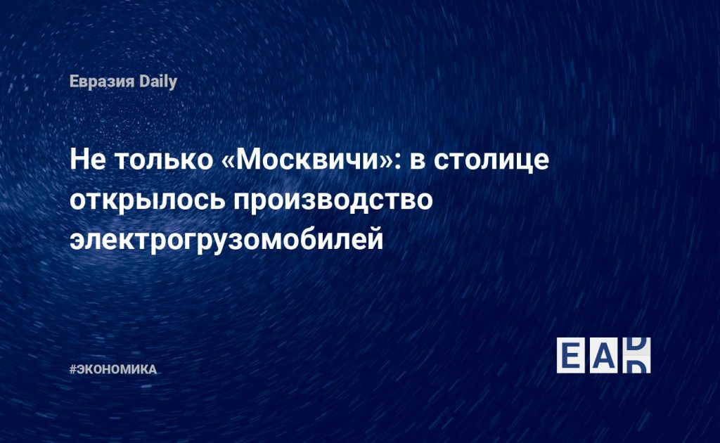 Не только «Москвичи»: в столице открылось производство электрогрузомобилей — Financial Times