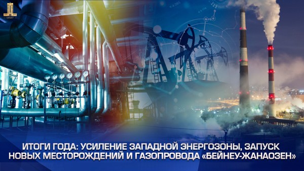 Итоги года: усиление Западной энергозоны, запуск новых месторождений и газопровода «Бейнеу-Жанаозен»